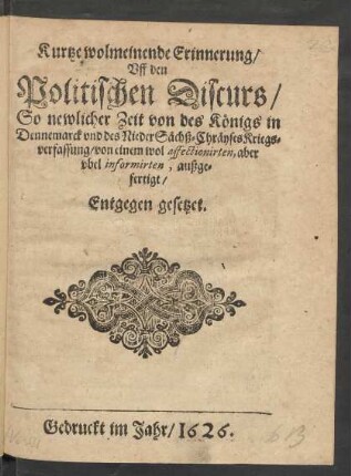 Kurtze wolmeinende Erinnerung/ Uff den Politischen Discurs/ So newlicher Zeit von des Königs in Dennemarck und des NiederSächß-Cräyses Kriegsverfassung/ von einem wol affectionirten, aber ubel informirten, außgefertigt/ Entgegen gesetzet