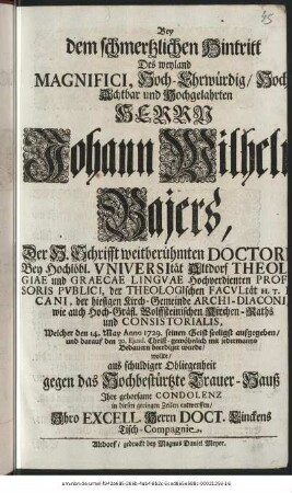 Bey dem schmertzlichen Hintritt Des weyland Magnifici, Hoch-Ehrwürdig/ Hoch-Achtbar und Hochgelahrten Herrn Johann Wilhelm Bajers, Der H. Schrifft weitberühmten Doctori Bey Hochlöbl. Vniversität Altdorf Theologiae und Graecae Lingvae Hochverdienten Profesoris Pvblici, der Theologischen Facvltät H. T. Decani, der hiesigen Kirch-Gemeinde Archi-Diaconi, wie auch Hoch-gräfl. Wolffsteinischen Kirchen-Raths und Consistorialis, Welcher den 14. May Anno 1729. seinen Geist seeligst aufgegeben/ und darauf den 20. Ejusd. Christ-gewöhnlich mit jedermanns Bedauern beerdiget wurde/ wollte aus schuldiger Obliegenheit gegen das Hochbestürtze Trauer-Hauß Ihre gehorsame Condolenz in diesen geringen Zeilen entwerffen/ Ihro Excell. Herrn Doct. Linckens Tisch-Compagnie