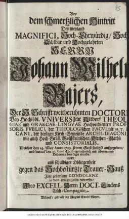 Bey dem schmertzlichen Hintritt Des weyland Magnifici, Hoch-Ehrwürdig/ Hoch-Achtbar und Hochgelahrten Herrn Johann Wilhelm Bajers, Der H. Schrifft weitberühmten Doctori Bey Hochlöbl. Vniversität Altdorf Theologiae und Graecae Lingvae Hochverdienten Profesoris Pvblici, der Theologischen Facvltät H. T. Decani, der hiesigen Kirch-Gemeinde Archi-Diaconi, wie auch Hoch-gräfl. Wolffsteinischen Kirchen-Raths und Consistorialis, Welcher den 14. May Anno 1729. seinen Geist seeligst aufgegeben/ und darauf den 20. Ejusd. Christ-gewöhnlich mit jedermanns Bedauern beerdiget wurde/ wollte aus schuldiger Obliegenheit gegen das Hochbestürtze Trauer-Hauß Ihre gehorsame Condolenz in diesen geringen Zeilen entwerffen/ Ihro Excell. Herrn Doct. Linckens Tisch-Compagnie