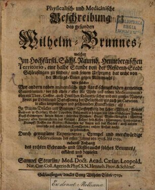 Physicalisch- und Medicinische Beschreibung des gesunden Wilhelm-Brunnens : welcher Im Hochfürstl. Sächs. Naumb. Hennebergischen Territorio, eine halbe Stunde von der Residentz-Stadt Schleusingen zu finden, und seinen Ursprung hat recht von der Mittags-Linien gegen Mitternacht; Wie solcher Vor andern rohen mineralisch- und starck-schmeckenden gemeinen Sauerbrunnen, ... zu gebrauchen. Durch genugsame Experimenta, Exempel und merckwürdige Observationes des ersten Jahres von 1708. bis 1709. nebenst Anhang des rechten Gebrauch- und Mißbrauchs solches Brunnens