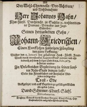 Als Der Wohl-Ehrenveste/ Vor-Achtbare/ und Wohlbenahmte Herr Johannes Hahn/ Chur-Fürstl. Durchleucht. zu Sachsen [et]c. wohlverdienter Proviant-Verwalter und Jagt-Schreiber/ Seinen hertzgeliebten Sohn/ Johann-Friedrichen/ Einen Funffzehen Jährigen Jüngling von guter Hoffnung/ : Welcher den 13. Ianuarii bey gehaltenen ... Feuer-Wercke durch einen starcken Raqueten Stock verletzet/ und also dadurch zu seinem seeligen Ende den 12. Febr. 1673. befördert worden/