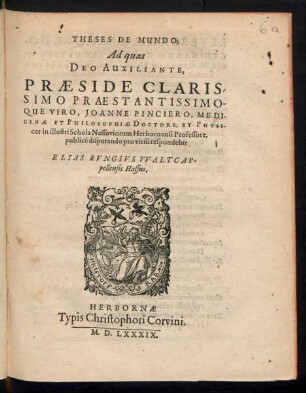 THESES DE MUNDO;|| Ad quas || DEO AUXILIANTE,|| PRAESIDE CLARIS-||SIMO PRAESTANTISSIMO-||QUE VIRO, JOANNE PINCIERO, MEDI-||CINAE ET PHILOSOPHIAE DOCTORE, ET PHYSI-||ces in illustri Schola Nassoviorum Herbornensi Professore,|| publicé disputando pro virili respondebit || ELIAS RVNGIVS VVALTCAP-||pellensis Hassus.||