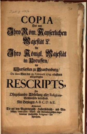 Copia des von Ihro Römischen Kayserlichen Majestät an Ihro Kön. Majestät in Preußen, als Churfürsten zu Brandenburg, dd. Wien d. 18. Febr. 1723 erlassenen allergnäd. Rescripts, die ohgesäumbte Abstellung aller Religions-Beschwerden betreffend