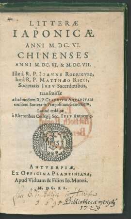 Litteræ Iaponicæ Anni M.DC.VI. Chinenses Anni M.DC.VI. & M.DC.VII. : Illæ à R. P. Ioanne Rodrigvez, hæ à R. P. Matthæo Ricci, Societatis Iesv Sacerdotibus, transmissæ ad admodum R. P. Clavdivm Aqvavivam eiusdem Societatis Præpositum Generalem, Latinè redditæ à Rhetoribus Collegij Soc. Iesv Antuerpi[a]e