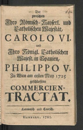 Der zwischen Ihro Römisch-Kayserl. und Catholischen Majestät, Carolo VI. und Ihro Königl. Catholischen Majest. in Spanien, Philippo V. Zu Wien am ersten May 1725 geschlossene Commercien-Tractat : Lateinisch und Teutsch