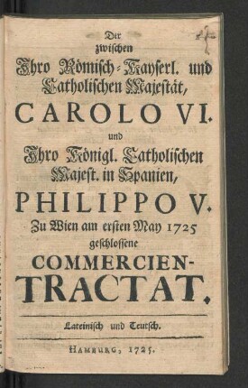 Der zwischen Ihro Römisch-Kayserl. und Catholischen Majestät, Carolo VI. und Ihro Königl. Catholischen Majest. in Spanien, Philippo V. Zu Wien am ersten May 1725 geschlossene Commercien-Tractat : Lateinisch und Teutsch