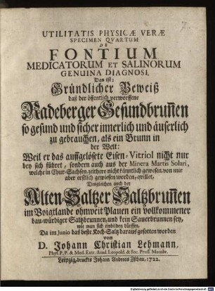 De Fontium Medicatorum Et Salinorum Genuina Diagnosi. Das ist: Gründlicher Beweiß daß der öffentlich verworffene Radeberger Gesundbrun[n]en so gesund und sicher innerlich und äuserlich zu gebrauchen, als ein Brunn in der Welt : Weil er das auffgelösete Eisen-Vitriol nicht nur bey sich führet, sondern auch aus der Minera Martis Solari, welche in Chur-Sachsen, zeithero nicht känntlich gewesen, von mir aber erstlich gewiesen worden, quillet, Desgleichen auch der Alten-Saltzer Saltzbrun[n]en im Voigtlande ohnweit Plauen ein vollkommener bau-würdiger Saltzburnnen, und kein Sauerbrunnen sey, wie man sich einbilden dürffen, Da im Junio das beste Koch-Saltz daraus gesotten worden