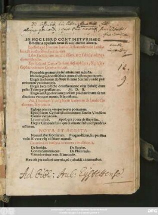 IN HOC LIBRO CONTINETVR HAEC || Bebeliana opuscula ... || Epistola ad Petrum Iacobi Arlunensem de laudi=||bus, & auctoribus facetiarum.|| Libri facetiarum ... || Epistola ad Cancellarium de laudibus, & philo=||sophia veterum Germanorum.|| Prouerbia germanica in latinitatem reducta.|| Mithologia, hoc est fabula contra hostem poetarum.|| Elegia in obitum doctoris Henrici Starrenvuadel ... || Elegia hecatosticha de institutione vitae ... || Elegia ad Appoloniam ... de me||ditatione venturea mortis, & senectutis.|| Ad Thomam Vuolphium iuniorem de laude do=||ctorum, & poeticae.|| Egloga contra vituperatores poetarum.|| Epitaphium Cytharedi ... || Cantio vernacula.|| Laus musicae. Apologia poetae de stirpe sua.|| Elegia Cimonis ... || NOVA ET ADDITA.|| Nouus Liber facetiarum. Prognosticon, seu practica || ... vs#[que] ad finem mundi.|| Carmina de miseria humanae conditionis.|| De Inuidia. De Baccho.|| Contra Simoniacos. De Philomela.|| ... ||(Carmẽ in pestem pro Agnete Retha||berin ... ||)(Prognostica alioquin barbare practica nũcupata,|| ab Iacbo Henrichmã, latinitate donata ... ||) (Satyricũ carmẽ ... in nephãdos nr̃e || tẽpestatis mores ... ||)