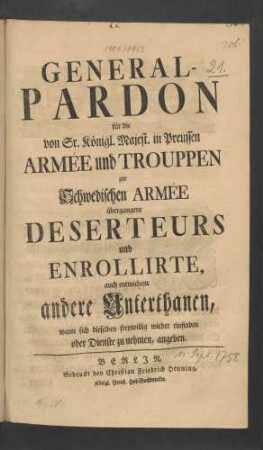 General-Pardon für die von Sr. Königl. Majest. in Preussen Armée und Trouppen zur Schwedischen Armée übergangene Deserteurs und Enrollirte, auch entwichene andere Unterthanen, wann sich dieselben freywillig wieder einfinden oder Dienste zu nehmen, angeben : [Signatum Berlin, den 11ten Sept. 1758.]