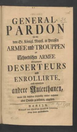 General-Pardon für die von Sr. Königl. Majest. in Preussen Armée und Trouppen zur Schwedischen Armée übergangene Deserteurs und Enrollirte, auch entwichene andere Unterthanen, wann sich dieselben freywillig wieder einfinden oder Dienste zu nehmen, angeben : [Signatum Berlin, den 11ten Sept. 1758.]