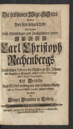 Die heilsamen Wege GOttes Wurden Bey dem seeligen Tode Des weiland Hoch-Ehrwürdigen und Hochgelahrten Herrn, Herrn Carl Christoph Rechenbergs Treufleißigen Pastoris der Kirchen zu St. Johann und Augustin in Stargard, auch Professor Theologiæ des Collegii Grœningiani Als Derselbe Nach GOttes verborgenen und heilsamen Rathe den 18. Februarii dieses 1740sten Jahres erfolget, betrachtet von Einigen Freunden in Colberg