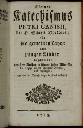 Kleiner Katechismus Petri Canisii, der H. Schrift Doctors, für die gemeinen Layen und jungen Kinder: beschrieben von dem Author in seinem hohen Alter für die einzige und wahre Ausgebe erkennet, und bestätiget, nun aber der Sprache wegen in etwas verbessert.