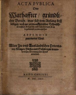 Der Römischen Keyserlichen, auch zu Hungern vnd Böhmen Königlicher Mayestat, weilandt Matthiae, hochlöblichsten Andenckens, vnd Ferdinandi II. jtzo regierenden Römischen Keysers, vnd deß heiligen Römischen Reichs, Geistlicher vnd Weltlicher Chur vnd Fürsten vnd anderer Reichsständ Acta publica, [4a]. Appendix zum vierten Theyl : Allen In- vnd Ausländischen Potentaten, Königen, Fürsten vnd Ständen zur treuwhertzigen Warnung zum Truck verordnet