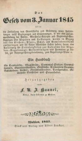 Das Gesetz vom 3. Januar 1845 : über die Zertheilung von Grundstücken und Gründung neuer Ansiedelungen nebst Ergänzungen und Erläuterungen, so wie eine Zusammenstellung der Gesetze, Ministerial-Rescripte und Regierungs-Verfügungen über Abgaben und Leistungen, welche in Bezug auf den Kirchen-, Pfarr-, Schul- und Gemeindeverband entspringen und die Natur öffentlicher Lasten haben, ferner eine Anleitung für die Ortsobrigkeiten zur Aufnahme der Abgagen-Regulirungs-Verhandlungen und Formulare zu diesen, zur Nutzungs-Ertragsberechnung, zum Regulirungs-Plane etc. ; ein Handbuch für Landräthe, Magisträte, Dominal-Polizei-Verwaltungen, Gutsherrschaften, Geistliche, Domainen-Beamte, Schullehrer, Küster, Gerichtsschreiber, Dorfgerichte, Gemeinde-Vorsteher und Ortserheber