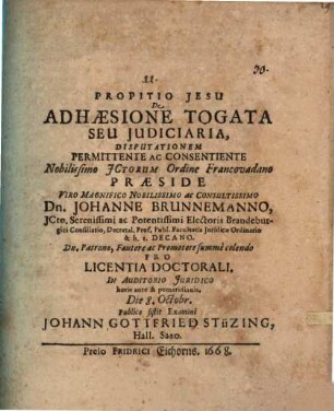 De Adhaesione Togata Seu Iudiciaria, Disputationem Permittente Ac Consentiente Nobilissimo ICtorum Ordine Francovadano Praeside ... Dn. Johanne Brunnemanno, ICto. ... Pro Licentia Doctorali. In Auditorio Iuridico horis ante & pomeridianis. Die 8. Octobr. Publico sistit Examini Johann Gottfried Stüzing, Hall. Saxo