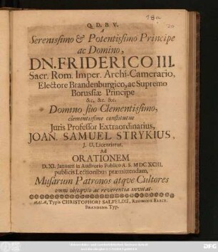 A Serenissimo & Potentissimo Principe ac Domino, Dn. Friderici III. Sacr. Rom. Imper. Archi-Camerario, Electore Brandenburgico, ac Supremo Borussiae Principe ... Domino suo Clementissimo ... Joan. Samuel Strykius, I.U. Licentiatus, Ad. Orationem D. XI. Ianuarii in Auditorio Publico A.S. MDCXCIII. publicis Lectionibus praemittendam, Musarum Patronos atque Cultores omni obsequio ac reverentia invitat