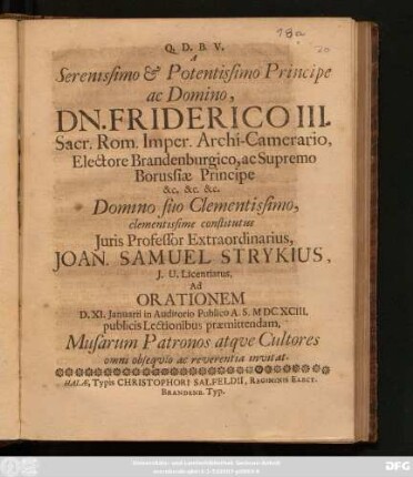 A Serenissimo & Potentissimo Principe ac Domino, Dn. Friderici III. Sacr. Rom. Imper. Archi-Camerario, Electore Brandenburgico, ac Supremo Borussiae Principe ... Domino suo Clementissimo ... Joan. Samuel Strykius, I.U. Licentiatus, Ad. Orationem D. XI. Ianuarii in Auditorio Publico A.S. MDCXCIII. publicis Lectionibus praemittendam, Musarum Patronos atque Cultores omni obsequio ac reverentia invitat
