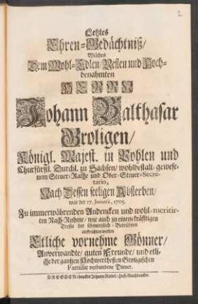 Letztes Ehren-Gedächtniß/ Welches Dem Wohl-Edlen/ Vesten und Hoch-benahmten Herrn Johann Balthasar Groligen/ Königl. Majest. in Pohlen und Churfürstl. Durchl. zu Sachsen/ wohlbestalt-gewesenem Steuer-Rathe und Ober-Steuer-Secretario, Nach Dessen seeligen Absterben/ war der 17. Januarii, 1705. ... auffrichten wollen Etliche vornehme Gönner/ Anverwandte/ guten Freunde ...