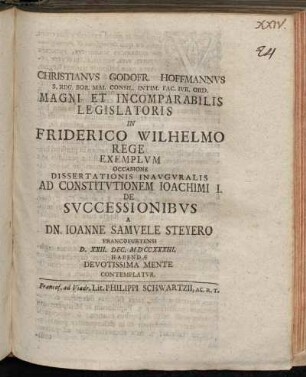 Christianvs Godofr. Hoffmannvs S. Reg. Bor. Mai. Consil. Intim. Fac. Ivr. Ord. Magni Et Incomparabilis Legislatoris In Friderico Wilhelmo Rege Exemplvm Occasione Dissertationis Inavgvralis Ad Constitvtionem Ioachimi I. De Svccessionibvs A Dn. Ioanne Samvele Steyero Francofurtensi D. XXII. Dec. MDCCXXXIII. Habendæ Devotissima Mente Contemplatvr