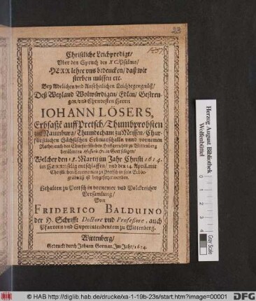 Christliche Leichpredigt/ Uber den Spruch des XC. Psalms/ Herr lehre uns bedencken/ daß wir sterben müssen etc. : Bey ... Leichbegengnüß/ Deß ... Johann Lösers, Erbsaße[n] auff Pretsch/ Thumbprobsten zur Naumburg/ Thumdechant zu Meissen/ Churfürstlichen Sächsischen Erbmarschalln unnd vornemen Raths/ auch des Churfürstlichen Hoffgerichts zu Wittenberg berühmten Aßessoris &c. in Gott seligen/ Welcher den 18. Martii im Jahr Christi 1614. ... entschlaffen/ und den 14. April. ... zu Pretsch in sein Erbbegräbnüß ist beygesetzet worden