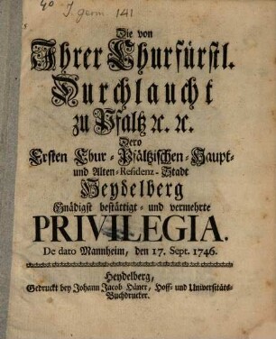 Die von Ihrer Churfürstl. Durchlaucht zu Pfaltz [et]c. [et]c. Dero Ersten Chur-Pfältzischen-Haupt- und Alten-Residenz-Stadt Heydelberg Gnädigst bestättigt- und vermehrte Privilegia : De dato Mannheim, den 17. Sept. 1746.