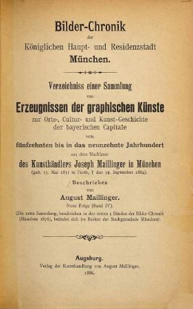 Bilder-Chronik der Königlichen Haupt- und Residenzstadt München : Verzeichniss einer Sammlung von Erzeugnissen der graphischen Künste zur Orts-, Cultur- und Kunst-Geschichte der bayerischen Capitale vom fünfzehnten bis in das neunzehnte Jahrhundert, 4. Neue Folge (Band IV) ; [1468 - 1885] : ... aus dem Nachlasse des Kunsthändlers Joseph Maillinger in München (geb. 15. Mai 1831 in Fürth, † den 19. Sept. 1884)