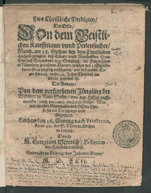Zwo Christliche Predigten/|| Die Erste/|| VOn dem Geistli=||chen Kauffmann vnnd Perlensucher/|| Matth. am 13. Gethan bey dem ... || Leichenbegengnis deß ... Hans || Christoff Schmidters von Sultzbach/ der Finoldischen || in Nürmberg gewesenen Dieners/ welcher den 1. Septem=||ber ... verschieden/ vnd deß andern Ta=||ges hernach/ dieses 92. Jahrs ... || bestattet ist.|| Die Andere/|| Von dem verstorbenen Jüngling der || Widwen zu Nain Sohn ... || Gethan den 16. Sontag nach Trinitatis,|| Anno 92. inn S. Thomas Kirchen || zu Leipzig.|| Durch || M. Georgium Weinrich/ Pastorem || der Kirchen daselbst.||
