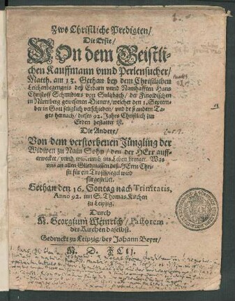 Zwo Christliche Predigten/|| Die Erste/|| VOn dem Geistli=||chen Kauffmann vnnd Perlensucher/|| Matth. am 13. Gethan bey dem ... || Leichenbegengnis deß ... Hans || Christoff Schmidters von Sultzbach/ der Finoldischen || in Nürmberg gewesenen Dieners/ welcher den 1. Septem=||ber ... verschieden/ vnd deß andern Ta=||ges hernach/ dieses 92. Jahrs ... || bestattet ist.|| Die Andere/|| Von dem verstorbenen Jüngling der || Widwen zu Nain Sohn ... || Gethan den 16. Sontag nach Trinitatis,|| Anno 92. inn S. Thomas Kirchen || zu Leipzig.|| Durch || M. Georgium Weinrich/ Pastorem || der Kirchen daselbst.||