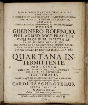 Decreto Et Autoritate Illustris Ac Gratiosissimi Collegii Medici Ienensis, Moderante ... Guernero Rolfincio, ... Hanc Dissertationem Inauguralem de Quartana Intermittente, Pro Licentia Summos In Arte Medica Honores ... Doctoralia ... Capessendi, publicae philiatrorum censurae exponit Carolus Schröterus, Sitta Lusatus ... : ad diem [...] Iulii horis pro- & pomeridianis