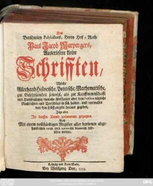 Des Berühmten Polyhistors, Herrn Hof-Rath Paul Jacob Marpergers, Auserlesene kleine Schrifften, Welche Allerhand Historische, Politische, Mathematische, zur Gelehrsamkeit sowohl, als zur Kauffmannschafft und Haußhaltung dienliche ... Nachrichten und Vorschläge in sich halten, und vormahls von ihm selbst einzeln heraus gegeben, Jetzo aber In diesen Band zusammen gezogen, Auch Mit einem vollständigen Register aller darinnen abgehandelten .... Materien versehen worden
