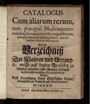 Catalogus Cum aliarum rerum, tum praecipue Medicamentorum, simplicium pariter & compositorum, quotquot Mindae in Officinis prostant, cum eorundem Taxa seu aestimatione : Das ist: Verzeichniß Der Wahren und Artzneyen/ welche auff beyden Apotheken zu Minden gefunden/ und öffentlich verkaufft werden/ sam[m]t deroselben Tax und gerechtem Wehrt