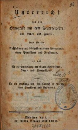 Unterricht für die Handgriffe mit dem Feuergewehre, das Laden und Feuern : Dann f. d. Aufstellung u. Abtheilung e. Kompagnie, e. Bataillons u. Regiments, sowie f. d. Eintheilung d. Stabs-Individuen, Ober- u. Unteroffiziere, endlich f. d. Stellung u. d. Marsch in Parade e. Bataillons u. Regiments