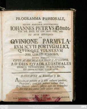 Programma Passionale, Qvo Rector Academiæ Rostochiensis Iohannes Petrvs Schmidt, Vtr. Ivr. Doct. Et Cod. Prof. Pvbl. Ord. Ex Arte Heraldica De Qvinione Parmvlarvm Scvti Portvgallici, Qvinqve Vulnervm Jesu Christi Symbolo, Brevibvs Praefatvs, Cives Academiæ O. O. Honoratissimos, Ad Dies Qvadragesimales Debita Devotione Peragendos, Pro Officii Ratione Cohortatvr ... : [P. P. Sub Sigillo Rectorali Anno MDCCXLVII. die XII. Februarii.]