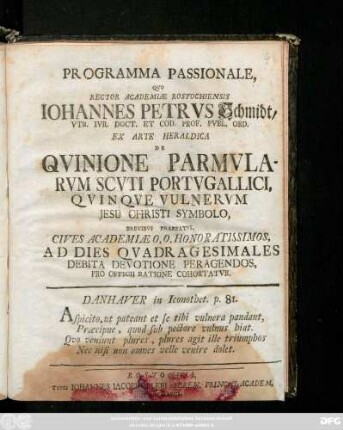 Programma Passionale, Qvo Rector Academiæ Rostochiensis Iohannes Petrvs Schmidt, Vtr. Ivr. Doct. Et Cod. Prof. Pvbl. Ord. Ex Arte Heraldica De Qvinione Parmvlarvm Scvti Portvgallici, Qvinqve Vulnervm Jesu Christi Symbolo, Brevibvs Praefatvs, Cives Academiæ O. O. Honoratissimos, Ad Dies Qvadragesimales Debita Devotione Peragendos, Pro Officii Ratione Cohortatvr ... : [P. P. Sub Sigillo Rectorali Anno MDCCXLVII. die XII. Februarii.]