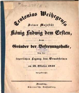 Teutonias Weihegruß : Seiner Majestät König Ludwig dem Ersten, dem Gründer der Befreyungshalle, bey der feyerlichen Legung des Grundsteines am 19. Oktober 1842 dargebracht