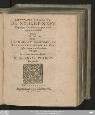 DISPVTATIO BIBLICA XX.|| DE XXIII, ET XXIV || Capitibus Geneseos, ad privatam || syzētēsin proposita.|| De qua || D. O. M. A.|| Praeside || SALOMONE GESNERO, S. S.|| THEOLOGIAE DOCTORE ET PRO-||fessore publico, in Academia || VVitebergensi.|| Die. 14 Martij, Anno 1599. respondebit || M. IOHANNES VLRICVS || Torgensis.||