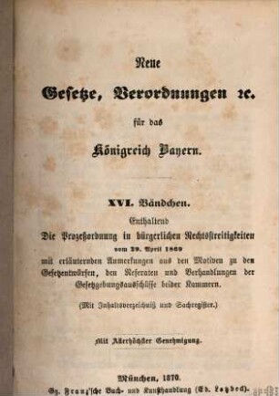 Neue Gesetze, Verordnungen ... für das Königreich Bayern, 16[,1,1]. Enthaltend die Prozeßordnung in bürgerlichen Rechtsstreitigkeiten vom 20. April 1869. - 1 : mit erläuternden Anmerkungen aus den Motiven zu den Gesetzentwürfen, den Referaten und Verhandlungen der Gesetzgebungsausschüsse beider Kammern