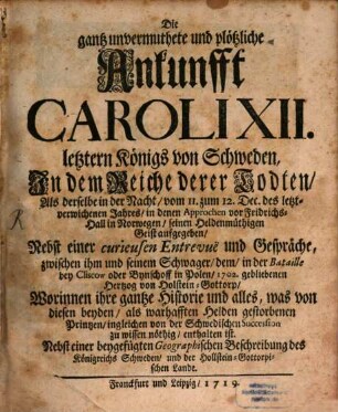 Die gantz unvermuthete und plötzliche Ankunfft Caroli XII. letztern Königs von Schweden, In dem Reiche derer Todten, Als derselbe in der Nacht, vom 11. zum 12. Dec. des letzt-verwichenen Jahres, in denen Approchen vor Fridrichs-Hall in Norwegen, seinen Heldenmüthigen Geist aufgegeben : Nebst einer curieusen Entrevuë und Gespräche, zwischen ihm und seinem Schwager, dem, in der Bataille bey Cliscow oder Bynschoff in Polen, 1702. gebliebenen Hertzog von Holstein-Gottorp, Worinnen ihre gantze Historie und alles, was von diesen beyden, als wahrhafften Helden gestorbenen Printzen, ingleichen von der Schwedischen Succession zu wissen nöthig, enthalten ist. Nebst einer beygefügten Geographischen Beschreibung des Königreichs Schweden, und der Holstein-Gottorpischen Lande