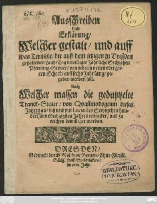 Ausschreiben Und Erklärung/ Welcher gestalt/ und auff was Termine/ die auff dem jetzigen zu Dreßden gehaltenen Land-Tag bewilligte Jährliche Sechzehen Pfenning-Steuer/ von jederm neuen oder guten Schock/ auff sechs Jahr lang/ gegeben werden soll : Auch Welcher massen die geduppelte Tranck-Steuer/ von Quasimodogeniti dieses Jahres an/ biß und mit Luciae des Sechszehen hundert und Sechzigsten Jahres erstrecket/ und zu reichen bewilliget worden