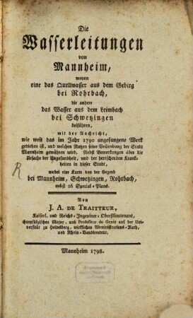 Die Wasserleitungen von Mannheim : wovon eine das Quellwasser aus dem Gebirg bei Rohrbach, die andere das Wasser aus dem Leimbach bei Schwetzingen beiführen, mit der Nachricht, wie weit das im Jahr 1790 angefangene Werk gediehen ist, und welchen Nutzen seine Vollendung der Stadt Mannheim gewähren wird. Nebst Bemerkungen über die Ursache der Ungesundheit, und der herrschenden Krankheiten in dieser Stadt, wobei eine Karte von der Gegend bei Mannheim, Schwetzingen, Rohrbach, nebst 26 Special-Plans