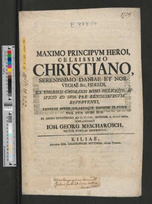 Maximo Principvm Heroi, Celsissimo Christiano, Serenissimo Daniae Et Norvegiae &c. Heredi, Ex Thermis Carolinis Bono Feliciqve Avspicio Ad Svos Per Rendesbvrgvm Revertenti, Favstos Inter Hilaresqve Omnivm Plavsvs Vna Cvm Mvsis Svis : Ex Animo Devotissimo Ad D. VI. Cal. Septembr. A. MDCCXXVIII.
