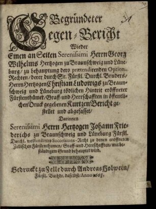 Begründeter Gegen-Bericht Wieder Einen an Seiten Serenissimi Herrn Georg Wilhelms Hertzogen zu Braunschweig und Lüneburg, zu behauptung dero praetendirenden Option-Rechten, derer durch Sr. Fürstl. Durchl. Bruders, Herrn Hertzogen Christian Ludowigs zu Braunschweig und Lüneburg tödlichen Hintrit eröffneter Fürstenthümer, Graff- und Herrschafften in öffentlichen Druck gegebenen Kurtzen Bericht gestellet und abgefasset : Darinnen Serenissimi Herrn Hertzogen Johann Friederichs zu Braunschweig und Lüneburg Fürstl. Durchl. wolfundirtes Successions-Recht zu denen eröffneten Zellischen Fürstenthumen/ Graff- und Herrschafften/ mit beständigem Grund behauptet wird