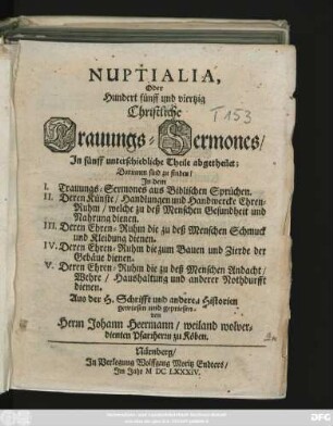 Nuptialia, Oder Hundert fünff und viertzig Christliche Trauungs Sermones : In fünff unterschiedliche Theile abgetheilet; Darinnen sind zu finden/ In dem I. Trauungs-Sermones aus Biblischen Sprüchen. II. Deren Künste/ Handlungen und Handwercke Ehrenruhm/ welche zu deß Menschen Gesundheit und Nahrung dienen. III. Deren Ehren-Ruhm die zu deß Menschen Schmuck und Kleidung dienen. IV. Deren Ehren-Ruhm die zum Bauen und Zierd der Gebäue dienen. V. Deren Ehren-Ruhm die zu deß Menschen Andacht/ Wehre/ Haushaltung und anderer Nohtdurfft dienen