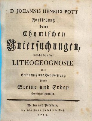 D. Johannis Henrici Pott Prof. Chym. und Mitglied derKönigl. Academie der Wissenschaften Chymische Untersuchungen Welche fürnehmlich von der Lithogeognosia oder Erkäntniß und Bearbeitung der gemeinen einfacheren Steine und Erden Ingleichen Von Feuer und Licht handeln, [2]. D. Johannis Henrici Pott Fortsetzung derer Chymischen Untersuchungen, welche von der Lithogeognosie, oder Erkäntniß und Bearbeitung derer Steine und Erde specieller handeln