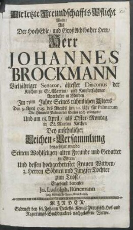 Die letzte Freundschaffts-Pflicht Wolte/ Als Der HochEdle/ und GroßAchtbahre Herr/ Herr Johannes Brockmann Vieljähriger Senator, ältester Diaconus der Kirchen zu St. Martini/ und Kunsterfahrner Apotheker in Minden Im 71ten Jahre Seines rühmlichen Alters Den 9. April 1729. des Abends üm 10. Uhr für Palmarum Die Himmels Palmen der Seelen nach erlangete/ Und am 18. April/ als Oster-Montag in St. Martini Kirchen Bey ansehnlicher Leichen-Versammlung beygesetzet wurde/ Seinem Wohlseligen alten Freunde und Gevatter zu Ehren/ Und dessen hochgeehrtester Frauen Witwen/ 3. Herren Söhnen und Jungfer Tochter zum Trost/ Ergebenst beweisen