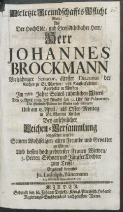 Die letzte Freundschaffts-Pflicht Wolte/ Als Der HochEdle/ und GroßAchtbahre Herr/ Herr Johannes Brockmann Vieljähriger Senator, ältester Diaconus der Kirchen zu St. Martini/ und Kunsterfahrner Apotheker in Minden Im 71ten Jahre Seines rühmlichen Alters Den 9. April 1729. des Abends üm 10. Uhr für Palmarum Die Himmels Palmen der Seelen nach erlangete/ Und am 18. April/ als Oster-Montag in St. Martini Kirchen Bey ansehnlicher Leichen-Versammlung beygesetzet wurde/ Seinem Wohlseligen alten Freunde und Gevatter zu Ehren/ Und dessen hochgeehrtester Frauen Witwen/ 3. Herren Söhnen und Jungfer Tochter zum Trost/ Ergebenst beweisen