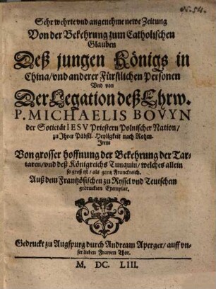 Sehr wehrte vnd angenehme newe Zeitung Von der Bekehrung zum Catholischen Glauben Deß jungen Königs in China, vnd anderer Fürstlichen Personen Und von Der Legation deß Ehrw. P. Michaelis Bovyn der Societät Iesv Priestern Polnischer Nation, zu Ihrer Päbstl. Heyligkeit nach Rohm : Item Von grosser hoffnung der Bekehrung der Tartaren, vnd deß Königreichs Tunquin, welches allein so groß ist, als gantz Franckreich ; Auß dem Frantzösischen zu Ryssel vnd Teutschem gedruckten Exemplar