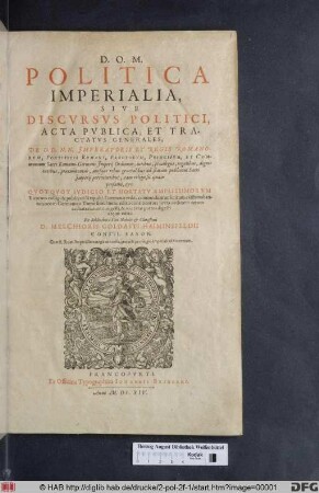 Politica Imperialia, Sive Discursus Politici, Acta Publica, Et Tractatus Generales. De D.D.N.N. Imperatoris Et Regis Romanorum, Pontificis Romani, Electorum, Principum, Et Communium Sacri Romano-Germani Imperii Ordinum, iuribus, privilegiis, regalibus, dignitatibus, praeeminentiis, aliisque rebus generalibus ad statum publicum Sacri Imperii pertinentibus, tam religiosis quam profanis, &c. : Quotquot Iudicio Et Hortatu Amplissimorum Virorum colligi & publicari Reipubl. Germanae utile, commodum ac licitum existimabantur, nec in Germanico Tomo simul nunc edito continentur; iuxta ordinem rerum ac materiarum congesti, & in certas partes digesti atque editi