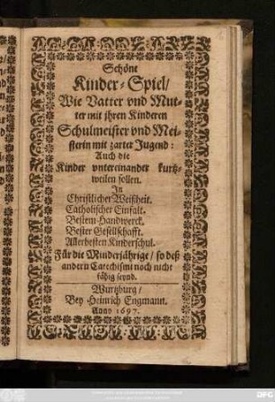 Schöne Kinder-Spiel/ Wie Vatter und Mutter mit ihren Kinderen Schulmeister und Meisterin mit zarter Jugend: Auch die Kinder untereinander kurtzweilen sollen : In Christlicher Weissheit. Catholischer Einfalt. Bestem Handwerck. Bester Gesellschaft. Allerbesten Kinderschul. Für die Minderjährige/ so dess andern Catechismi noch nicht fähig seynd
