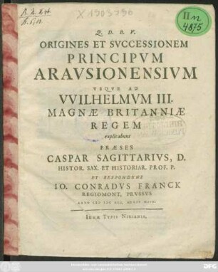 Origines Et Successionem Principum Arausionensium Usque Ad Wilhelmum III. Magnae Britanniae Regem explicabunt Praeses Caspar Sagittarius, D. Histor. Sax. Et Historiar. Prof. P. Et Respondens Jo. Conradus Franck Regiomont. Prussus Anno MDCXCI. Mense Maio